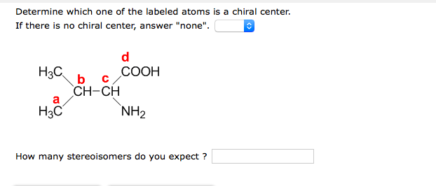 Determine which one of the labeled atoms is a chiral center.
If there is no chiral center, answer "none".
d
H3C
b
СООН
CH-CH
a
H3C
NH2
How many stereoisomers do you expect ?
