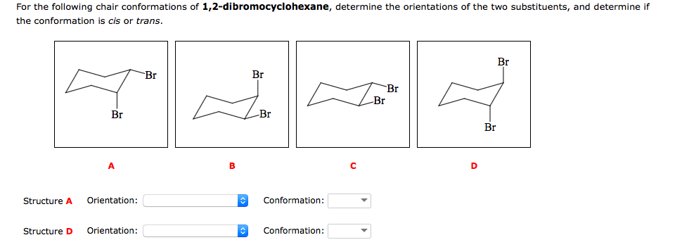 For the following chair conformations of 1,2-dibromocyclohexane, determine the orientations of the two substituents, and determine if
the conformation is cis or trans.
Br
Br
Br
Br
Br
Br
Br
Br
Structure A
Orientation:
Conformation:
Structure D
Orientation:
Conformation:
