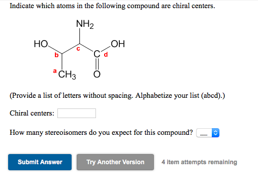 Indicate which atoms in the following compound are chiral centers.
NH2
HO.
COH
* CH3
(Provide a list of letters without spacing. Alphabetize your list (abcd).)
Chiral centers:
How many stereoisomers do you expect for this compound?
Submit Answer
Try Another Version
4 item attempts remaining
