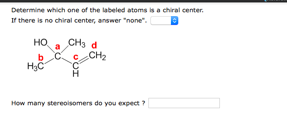 Determine which one of the labeled atoms is a chiral center.
If there is no chiral center, answer "none".
CH3 d
Но
a
b
C.
CH2
H3C
H
How many stereoisomers do you expect ?
