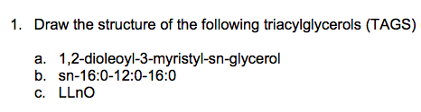 1. Draw the structure of the following triacylglycerols (TAGS)
a. 1,2-dioleoyl-3-myristyl-sn-glycerol
b. sn-16:0-12:0-16:0
C. LLnO

