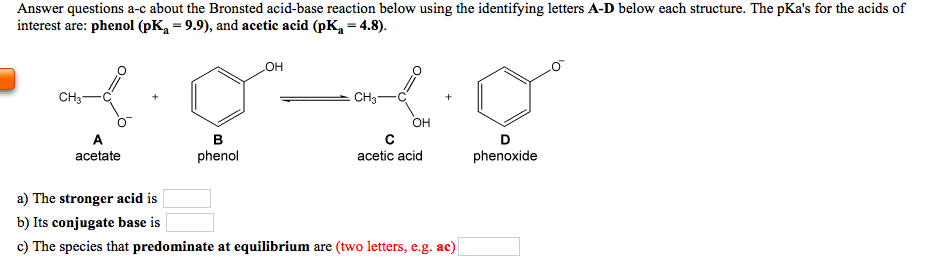 Answer questions a-c about the Bronsted acid-base reaction below using the identifying letters A-D below each structure. The pKa's for the acids of
interest are: phenol (pK = 9.9), and acetic acid (pK, = 4.8).
он
CH3-
CH3-
OH
A
в
D
acetate
phenol
acetic acid
phenoxide
a) The stronger acid is
b) Its conjugate base is
c) The species that predominate at equilibrium are (two letters, e.g. ac)

