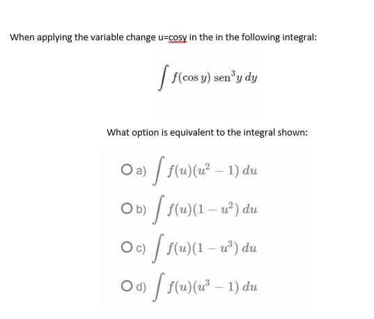 When applying the variable change u-cosy in the in the following integral:
[ f(cos y) sen³y dy
What option is equivalent to the integral shown:
○a) [ f(u)(u² − 1) du
O b)
[ ƒ(u)(1 − u²³) du
du
○c) [ f(u)(1 — w³)
○d) [ ƒ(u)(u²³ − 1) du