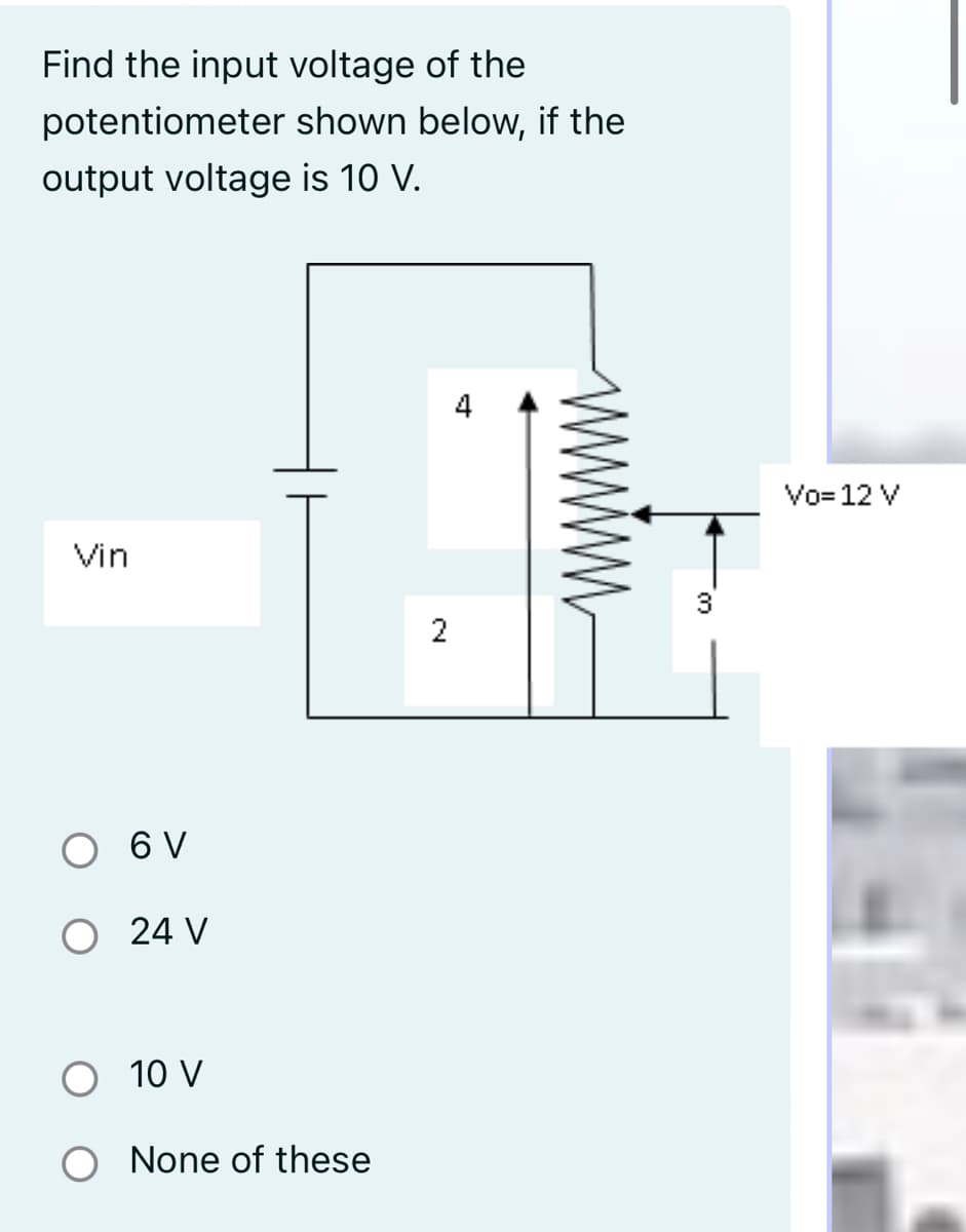 Find the input voltage of the
potentiometer shown below, if the
output voltage is 10 V.
4
Vo= 12 V
Vin
2
6 V
O 24 V
O 10 V
O None of these
ww
