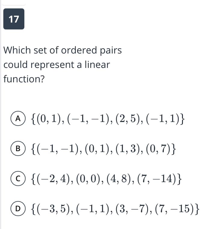 17
Which set of ordered pairs
could represent a linear
function?
A {(0, 1), (–1, –1), (2,5), (–1, 1)}
® {(-1, –1), (0, 1), (1, 3), (0, 7)}
© {(-2,4), (0,0), (4, 8), (7, –14)}
D {(-3,5), (–1, 1), (3, –7), (7, –15)}
