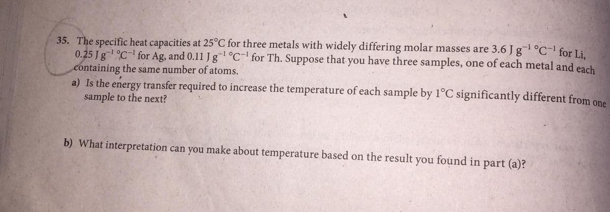 35. The specific heat capacities at 25°C for three metals with widely differing molar masses are 3.6 J g °C-' for Li.
0.25 Jg°C- for Ag, and 0.11 J g°C- for Th. Suppose that you have three samples, one of each metal and each
containing the same number of atoms.
a) Is the energy transfer required to increase the temperature of each sample by 1°C significantly different from one
sample to the next?
-1 o
b) What interpretation can you make about temperature based on the result you found in part (a)?

