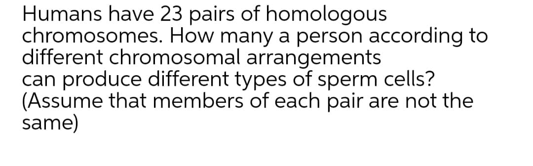 Humans have 23 pairs of homologous
chromosomes. How many a person according to
different chromosomal arrangements
can produce different types of sperm cells?
(Assume that members of each pair are not the
same)
