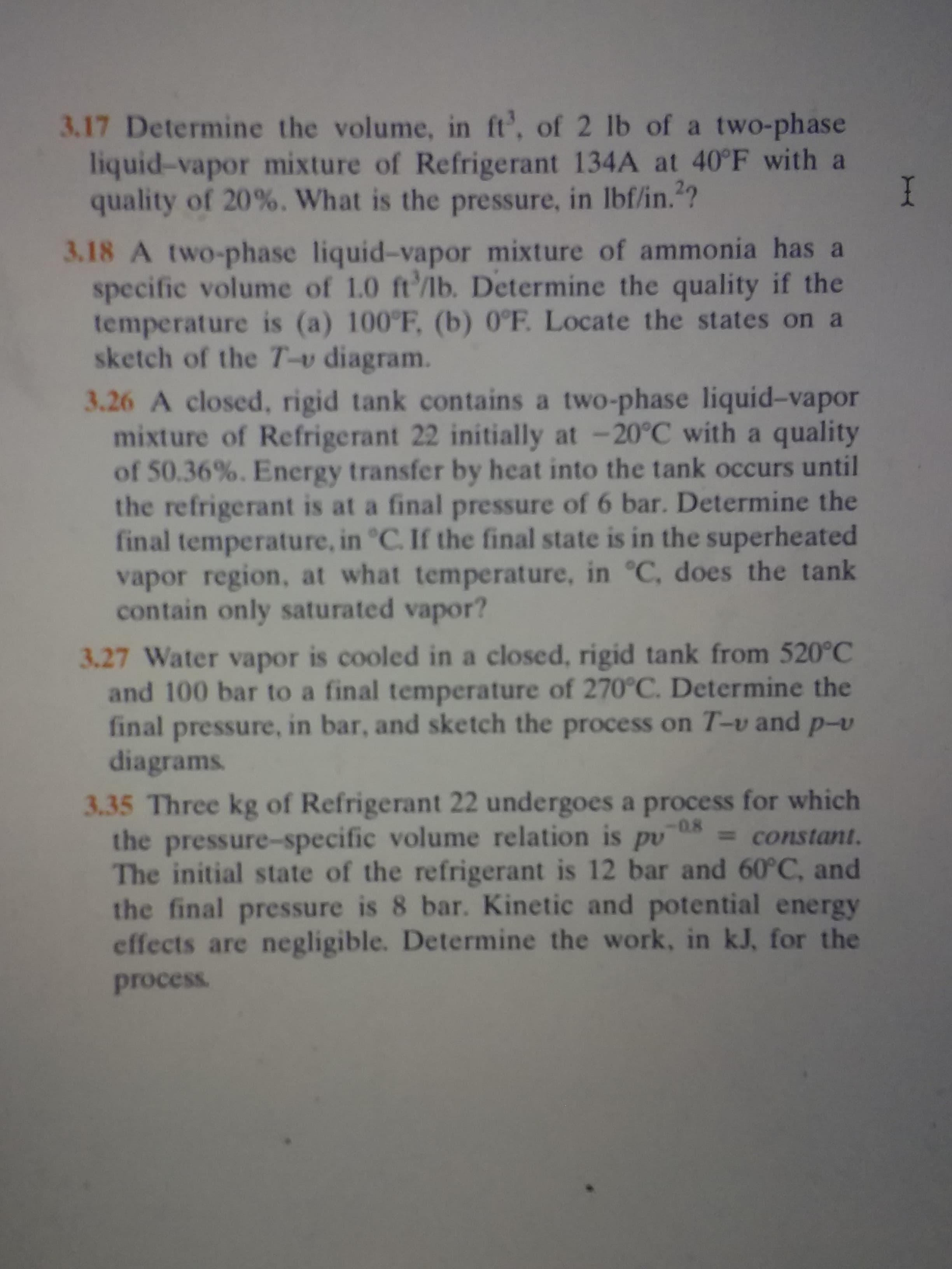 3.17 Determine the volume, in ft', of 2 lb of a two-phase
liquid-vapor mixture of Refrigerant 134A at 40°F with a
quality of 20%. What is the pressure, in Ibf/in.?
I
3.18 A two-phase liquid-vapor mixture of ammonia has a
specific volume of 1.0 ft'/lb. Determine the quality if the
temperature is (a) 100°F, (b) 0°F. Locate the states on a
sketch of the T-v diagram.
3.26 A closed, rigid tank contains a two-phase liquid-vapor
mixture of Refrigerant 22 initially at -20°C with a quality
of 50.36%. Energy transfer by heat into the tank occurs until
the refrigerant is at a final pressure of 6 bar. Determine the
final temperature, in °C. If the final state is in the superheated
vapor region, at what temperature, in °C, does the tank
contain only saturated vapor?
3.27 Water vapor is cooled in a closed, rigid tank from 520°C
and 100 bar to a final temperature of 270C. Determine the
final pressure, in bar, and sketch the process on T-v and p-v
diagrams
3.35 Three kg of Refrigerant 22 undergoes a process for which
the pressure-specific volume relation is pv
The initial state of the refrigerant is 12 bar and 60°C, and
the final pressure is 8 bar. Kinetic and potential energy
effects are negligible. Determine the work, in kJ, for the
-0.8
= constant.
process
