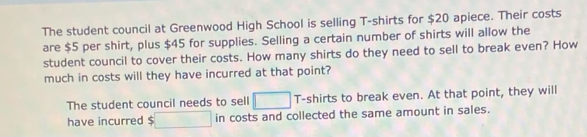 The student council at Greenwood High School is selling T-shirts for $20 apiece. Their costs
are $5 per shirt, plus $45 for supplies. Selling a certain number of shirts will allow the
student council to cover their costs. How many shirts do they need to sell to break even? How
much in costs will they have incurred at that point?
The student council needs to sell
T-shirts to break even. At that point, they will
have incurred
in costs and collected the same amount in sales.
