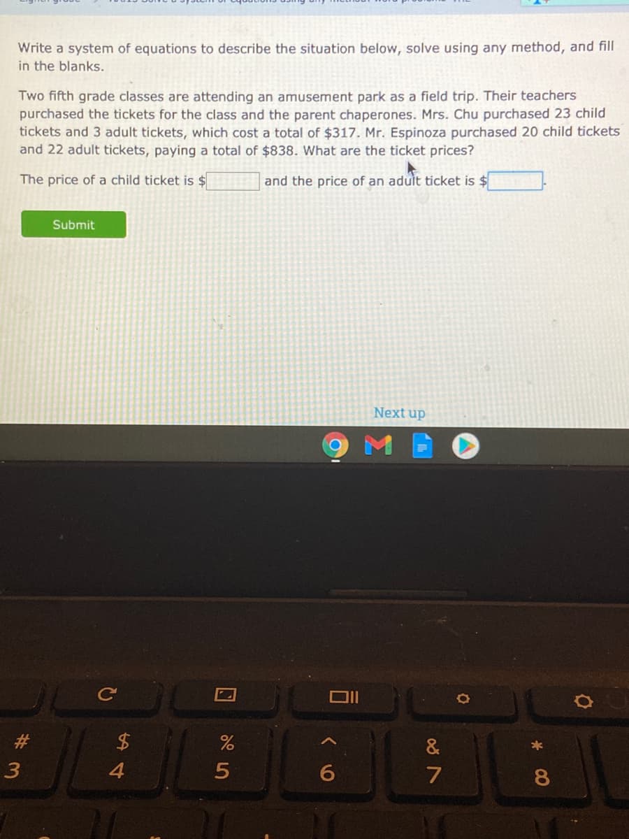 Write a system of equations to describe the situation below, solve using any method, and fill
in the blanks.
Two fifth grade classes are attending an amusement park as a field trip. Their teachers
purchased the tickets for the class and the parent chaperones. Mrs. Chu purchased 23 child
tickets and 3 adult tickets, which cost a total of $317. Mr. Espinoza purchased 20 child tickets
and 22 adult tickets, paying a total of $838. What are the ticket prices?
The price of a child ticket is $
and the price of an aduit ticket is $
Submit
Next up
#3
&
8
