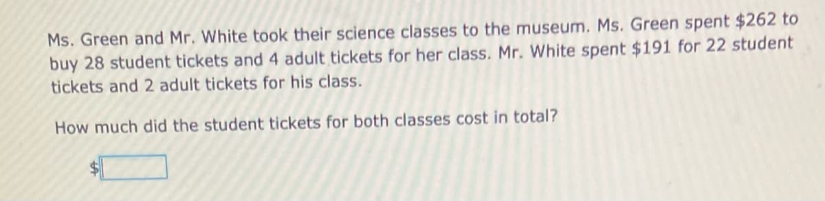 Ms. Green and Mr. White took their science classes to the museum. Ms. Green spent $262 to
buy 28 student tickets and 4 adult tickets for her class. Mr. White spent $191 for 22 student
tickets and 2 adult tickets for his class.
How much did the student tickets for both classes cost in total?
