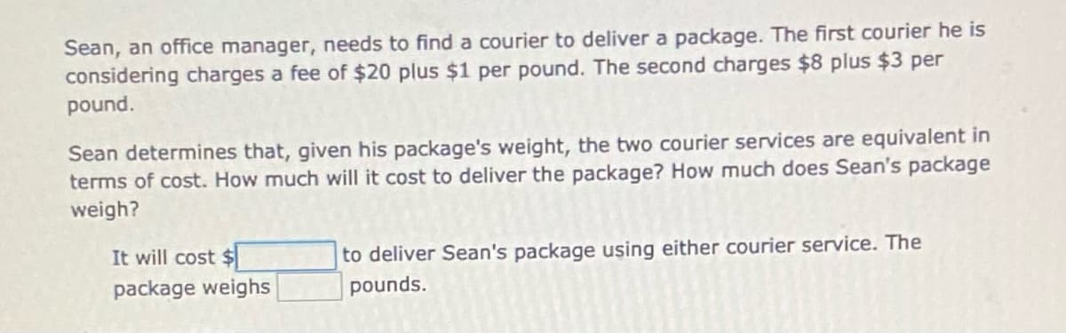 Sean, an office manager, needs to find a courier to deliver a package. The first courier he is
considering charges a fee of $20 plus $1 per pound. The second charges $8 plus $3 per
pound.
Sean determines that, given his package's weight, the two courier services are equivalent in
terms of cost. How much will it cost to deliver the package? How much does Sean's package
weigh?
It will cost $
to deliver Sean's package using either courier service. The
package weighs
pounds.
