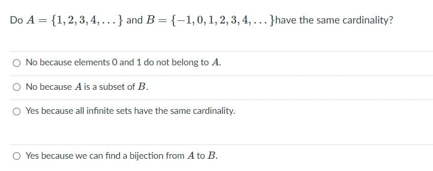 Do A = {1,2, 3,4, ...
and B = {-1,0, 1, 2, 3, 4, ...}have the same cardinality?
O No because elements 0 and 1 do not belong to A.
O No because A is a subset of B.
O Yes because all infinite sets have the same cardinality.
O Yes because we can find a bijection from A to B.
