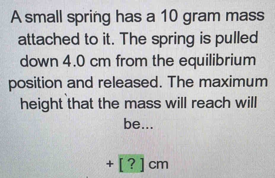 A small spring has a 10 gram mass
attached to it. The spring is pulled
down 4.0 cm from the equilibrium
position and released. The maximum
height that the mass will reach will
be...
+ [?] cm