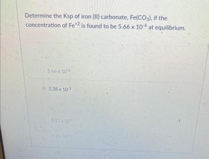 Determine the Ksp of iron (II) carbonate, Fe(CO3), if the
concentration of Fe +2 is found to be 5.66 x 10-6 at equilibrium.
5.66 x 106
2.38 x 10-3
1.13 x 105
3.2 x 10 ¹1