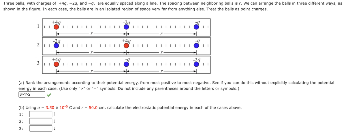Three balls, with charges of +4q, -2q, and -q, are equally spaced along a line. The spacing between neighboring balls is r. We can arrange the balls in three different ways, as
shown in the figure. In each case, the balls are in an isolated region of space very far from anything else. Treat the balls as point charges.
1 ||
211
3 | |
(b) Using q
1:
2:
3:
+4q
=
-29
+4q
-29
+4q
-9
-9
-9
-29
(a) Rank the arrangements according to their potential energy, from most positive to most negative. See if you can do this without explicitly calculating the potential
energy in each case. (Use only ">" or "=" symbols. Do not include any parentheses around the letters or symbols.)
3>1>2
I
3.50 x 10-6 C and r = 50.0 cm, calculate the electrostatic potential energy in each of the cases above.
J
J