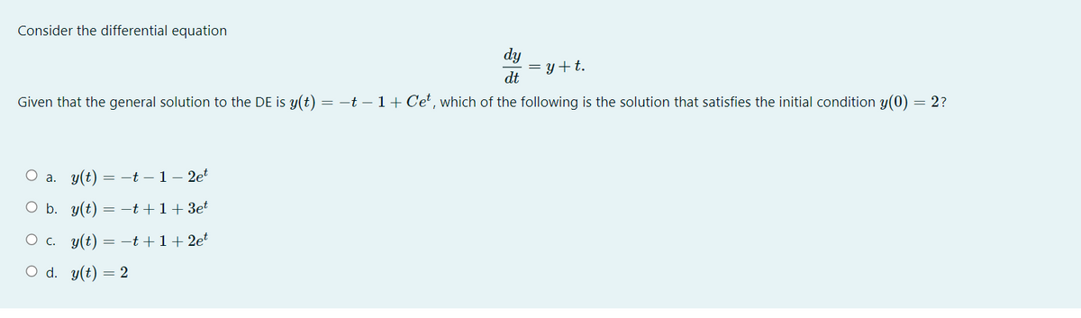 Consider the differential equation
dy
= y+t.
dt
Given that the general solution to the DE is y(t) = –t – 1 + Cet, which of the following is the solution that satisfies the initial condition y(0) = 2?
a. y(t) = -t –1– 2et
O b. y(t) = -t +1+3et
O c. y(t) = -t+1+2e
O d. y(t) = 2
