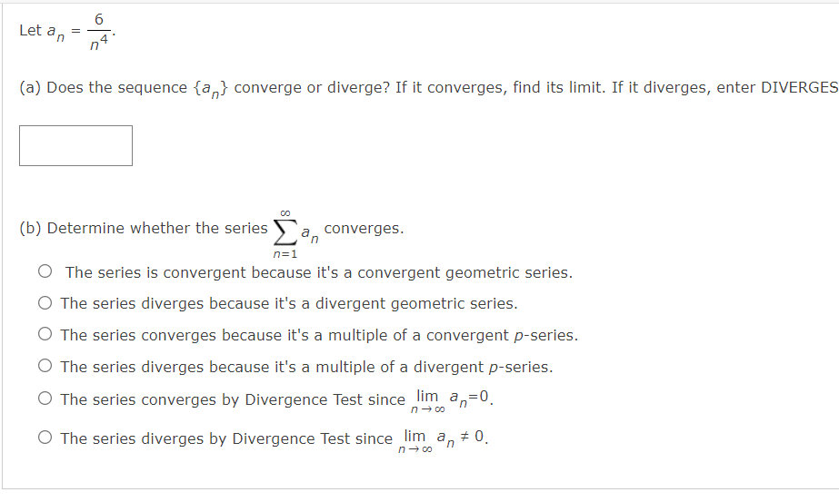 6
Let an
,4
(a) Does the sequence {a,} converge or diverge? If it converges, find its limit. If it diverges, enter DIVERGES
(b) Determine whether the series
a, converges.
n=1
O The series is convergent because it's a convergent geometric series.
O The series diverges because it's a divergent geometric series.
O The series converges because it's a multiple of a convergent p-series.
O The series diverges because it's a multiple of a divergent p-series.
O The series converges by Divergence Test since lim a,=0.
n- 0o
O The series diverges by Divergence Test since lim a, # 0.
n- 00

