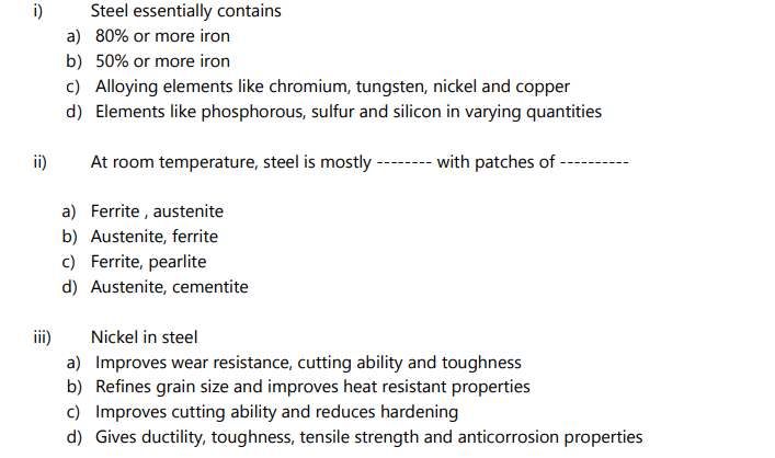 i)
ii)
Steel essentially contains
a) 80% or more iron
b) 50% or more iron
c) Alloying elements like chromium, tungsten, nickel and copper
d) Elements like phosphorous, sulfur and silicon in varying quantities
At room temperature, steel is mostly -------- with patches of -
a) Ferrite, austenite
b) Austenite, ferrite
c) Ferrite, pearlite
d) Austenite, cementite
iii)
Nickel in steel
a) Improves wear resistance, cutting ability and toughness
b) Refines grain size and improves heat resistant properties
c) Improves cutting ability and reduces hardening
d) Gives ductility, toughness, tensile strength and anticorrosion properties