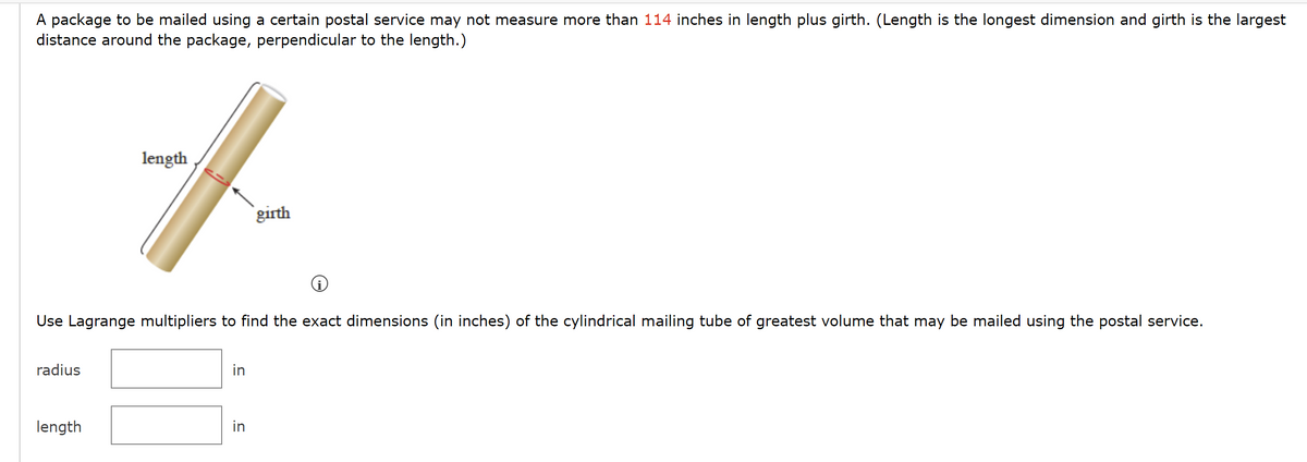 A package to be mailed using a certain postal service may not measure more than 114 inches in length plus girth. (Length is the longest dimension and girth is the largest
distance around the package, perpendicular to the length.)
Use Lagrange multipliers to find the exact dimensions (in inches) of the cylindrical mailing tube of greatest volume that may be mailed using the postal service.
radius
length
f
girth
length
in
in