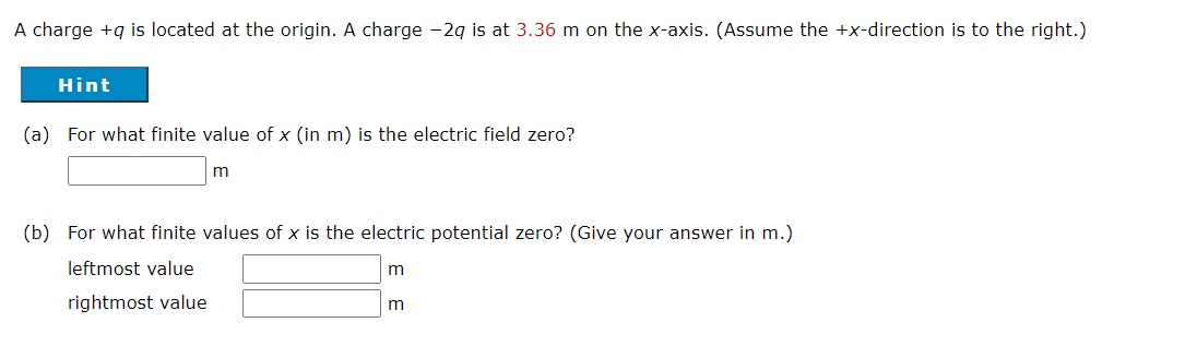 A charge +g is located at the origin. A charge -2g is at 3.36 m on the x-axis. (Assume the +x-direction is to the right.)
Hint
(a) For what finite value of x (in m) is the electric field zero?
(b) For what finite values of x is the electric potential zero? (Give your answer in m.)
leftmost value
rightmost value
