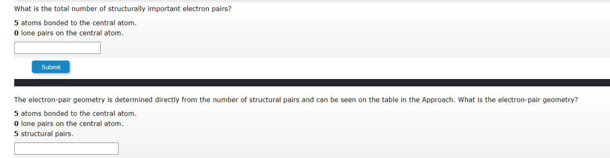 What is the total number of structurally important electron pairs?
5 atoms bonded to the central atom.
0 lone pairs on the central atom.
Submit
The electron-pair geometry is determined directly from the number of structural pairs and can be seen on the table in the Approach. What is the electron-pair geometry?
5 atoms bonded to the central atom.
0 lone pairs on the central atom.
5 structural pairs.