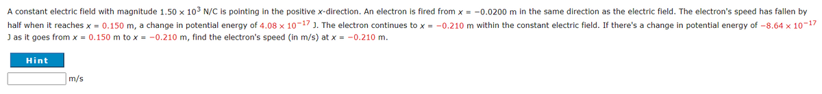 A constant electric field with magnitude 1.50 x 103 N/C is pointing in the positive x-direction. An electron is fired from x = -0.0200 m in the same direction as the electric field. The electron's speed has fallen by
half when it reaches x = 0.150 m, a change in potential energy of 4.08 x 10-17 J. The electron continues to x = -0.210 m within the constant electric field. If there's a change in potential energy of -8.64 x 10-17
J as it goes from x = 0.150 m to x = -0.210 m, find the electron's speed (in m/s) at x = -0.210 m.
Hint
m/s
