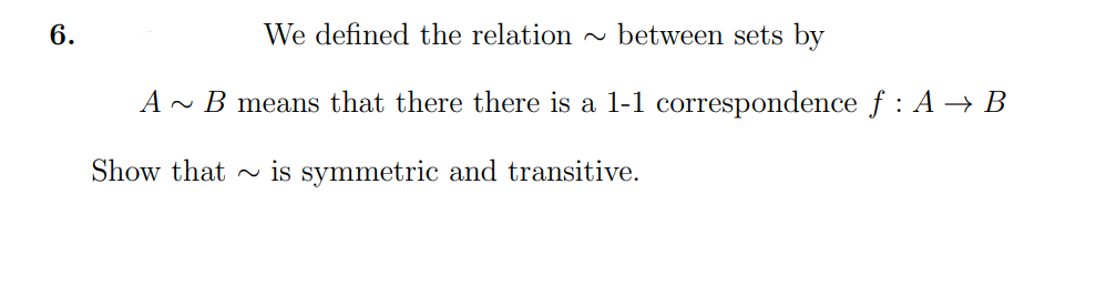 6.
We defined the relation
~ between sets by
A ~ B means that there there is a 1-1 correspondence f : A → B
Show that ~ is symmetric and transitive.
