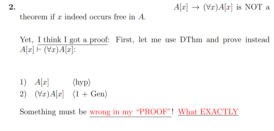 2.
A[x] → (Vx)A[x] is NOT a
theorem if x indeed occurs free in A.
Yet, I think I got a proof: First, let me use DThm and prove instead
A[a] F (Vx)A[x]:
1) A[a]
2) (Væ)A[x] (1 + Gen)
(hyp)
Something must be wrong in my “PROOF"! What EXACTLY

