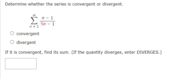 Determine whether the series is convergent or divergent.
n - 1
5n – 1
n = 1
convergent
O divergent
If it is convergent, find its sum. (If the quantity diverges, enter DIVERGES.)
