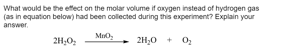What would be the effect on the molar volume if oxygen instead of hydrogen gas
(as in equation below) had been collected during this experiment? Explain your
answer.
MnO₂
2H₂O2
2H₂O +
0₂