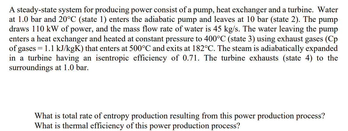 A steady-state system for producing power consist of a pump, heat exchanger and a turbine. Water
at 1.0 bar and 20°C (state 1) enters the adiabatic pump and leaves at 10 bar (state 2). The pump
draws 110 kW of power, and the mass flow rate of water is 45 kg/s. The water leaving the pump
enters a heat exchanger and heated at constant pressure to 400°C (state 3) using exhaust gases (Cp
of gases = 1.1 kJ/kgK) that enters at 500°C and exits at 182°C. The steam is adiabatically expanded
in a turbine having an isentropic efficiency of 0.71. The turbine exhausts (state 4) to the
surroundings at 1.0 bar.
What is total rate of entropy production resulting from this power production process?
What is thermal efficiency of this power production process?