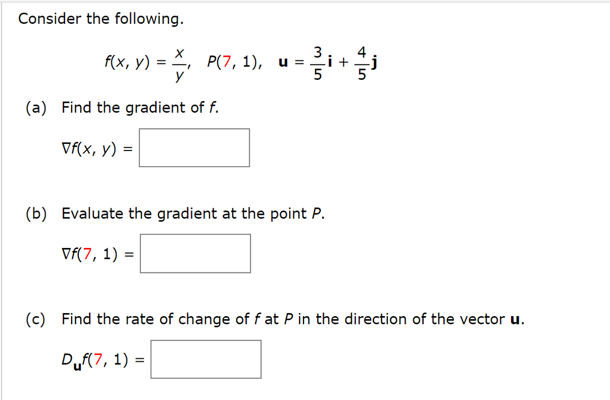 Consider the following.
f(x, y)
=
X, P(7, 1), u = i + j
(a) Find the gradient of f.
Vf(x, y) =
(b) Evaluate the gradient at the point P.
Vf(7, 1) =
(c) Find the rate of change of f at P in the direction of the vector u.
Duf(7, 1) =