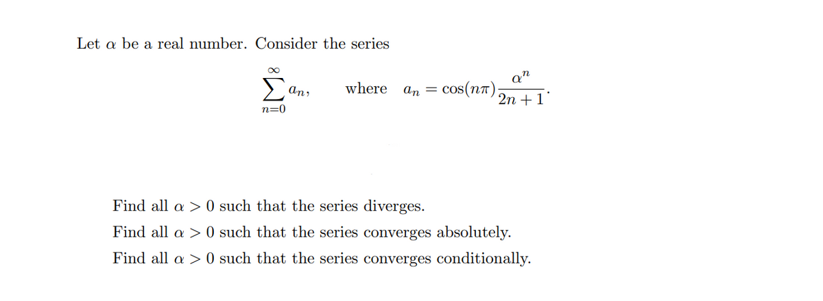 Let a be a real number. Consider the series
Σ
An,
where
An = cos(n7)
2п + 1*
n=0
Find all a > 0 such that the series diverges.
Find all a > 0 such that the series converges absolutely.
Find all a > 0 such that the series converges conditionally.
