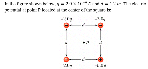 In the figure shown below, q = 2.0 x 10-9 C and d = 1.2 m. The electric
potential at point P located at the center of the square is:
-2.0q
-3.0q
d-
d
•P
d
d-
-2.09
+5.0q
