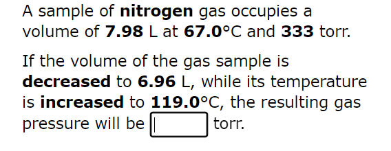 A sample of nitrogen gas occupies a
volume of 7.98 L at 67.0°C and 333 torr.
If the volume of the gas sample is
decreased to 6.96 L, while its temperature
is increased to 119.0°C, the resulting gas
pressure will be
torr.