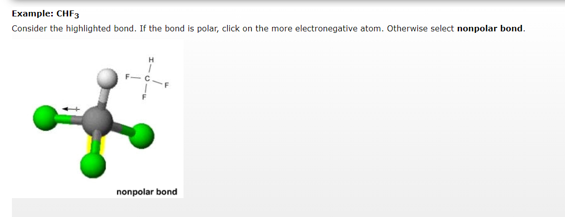 Example: CHF3
Consider the highlighted bond. If the bond is polar, click on the more electronegative atom. Otherwise select nonpolar bond.
a
F- C
F
nonpolar bond