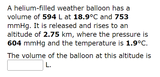 A helium-filled weather balloon has a
volume of 594 L at 18.9°C and 753
mmHg. It is released and rises to an
altitude of 2.75 km, where the pressure is
604 mmHg and the temperature is 1.9°C.
The volume of the balloon at this altitude is
L.