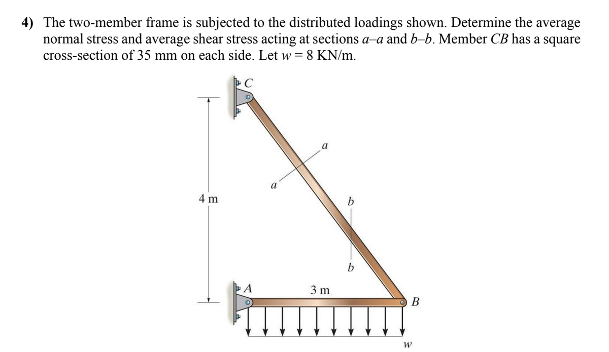 4) The two-member frame is subjected to the distributed loadings shown. Determine the average
normal stress and average shear stress acting at sections a-a and b-b. Member CB has a square
cross-section of 35 mm on each side. Let w = 8 KN/m.
4 m
A
a
a
3 m
b
B
W