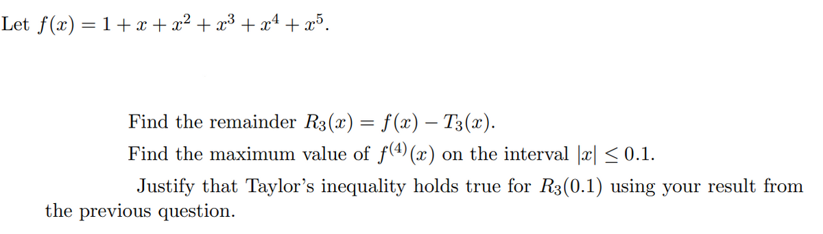 Let f(x) = 1+x + x² + x³ + x4 + x³.
Find the remainder R3(x) = f(x) – T3(x).
Find the maximum value of f(4) (x) on the interval |x| < 0.1.
Justify that Taylor's inequality holds true for R3(0.1) using your result from
the previous question.
