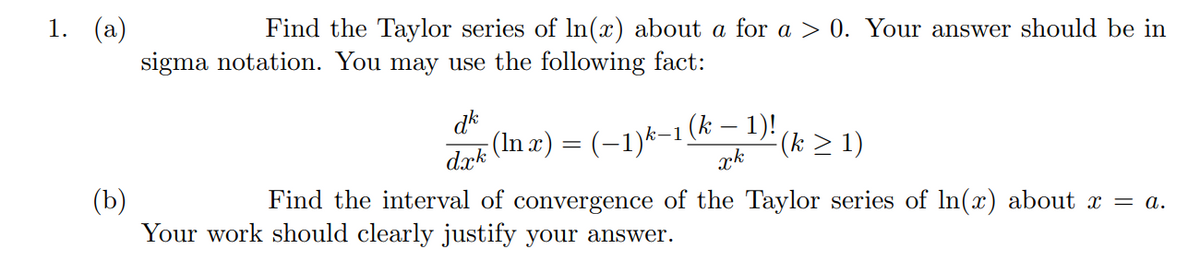 1. (a)
Find the Taylor series of In(x) about a for a > 0. Your answer should be in
sigma notation. You may use the following fact:
dk
(In 2) = (-1)*-1 (k > 1)
(k – 1)!
xk
dæk
(b)
Your work should clearly justify your answer.
Find the interval of convergence of the Taylor series of In(x) about x = a.
