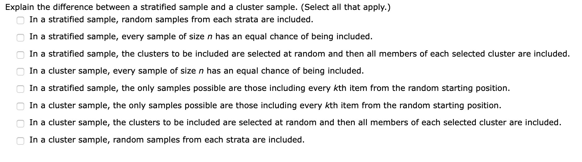 Explain the difference between a stratified sample and a cluster sample. (Select all that apply.)
In a stratified sample, random samples from each strata are included
In a stratified sample, every sample of size n has an equal chance of being included.
In a stratified sample, the clusters to be included are selected at random and then all members of each selected cluster are included
In a cluster sample, every sample of size n has an equal chance of being included.
In a stratified sample, the only samples possible are those including every kth item from the random starting position
In a cluster sample, the only samples possible are those including every kth item from the random starting position
In a cluster sample, the clusters to be included are selected at random and then all members of each selected cluster are included.
In a cluster sample, random
les from each strata are included.
