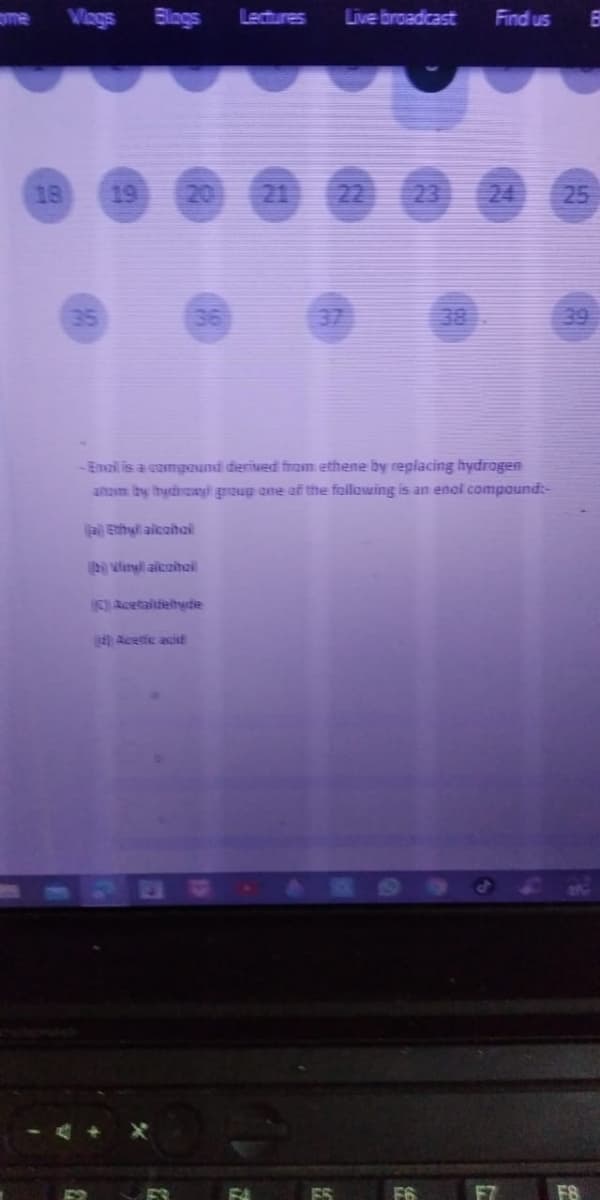 me
Vags
Blings
Lectures
Live broadcast
Find us
18
19
20
21 22 23 24
25
35
37
38
39
-Email is a comgound derived from ethene by replacing hydrogen
anam by hydinaay group ane af the folowing is an enol compound:-
aEnhyl aicoihail
2vinl alcoithail
) Acetaitieltyde
Acetic acisE
F8
