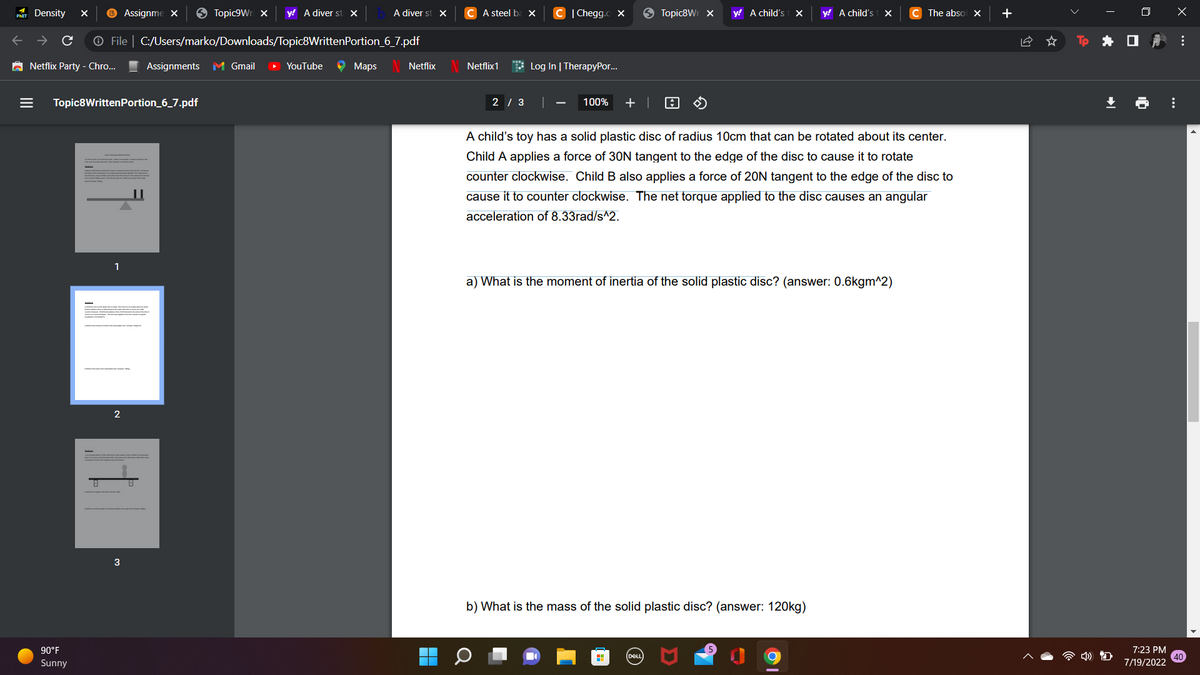 PHET
Density X
Assignme x → Topic9Wri x y! A diver st X
Ⓒ File | C:/Users/marko/Downloads/Topic8WrittenPortion_6_7.pdf
Netflix Party - Chro...
90°F
Sunny
Topic8WrittenPortion_6_7.pdf
1
2
3
Assignments M Gmail
D
YouTube → Maps
A diver st X
Netflix
CA steel ba x
Netflix 1
2/3
| Chegg.co X
Log In | TherapyPor...
|
Topic8W x
100% + | A
y! A child's 1 >
DELL
y! A child's t X
A child's toy has a solid plastic disc of radius 10cm that can be rotated about its center.
Child A applies a force of 30N tangent to the edge of the disc to cause it to rotate
counter clockwise. Child B also applies a force of 20N tangent to the edge of the disc to
cause it to counter clockwise. The net torque applied to the disc causes an angular
acceleration of 8.33rad/s^2.
a) What is the moment of inertia of the solid plastic disc? (answer: 0.6kgm^2)
b) What is the mass of the solid plastic disc? (answer: 120kg)
C The absol X +
I
➡I
0
Q.1
7:23 PM
7/19/2022
x
:
⠀