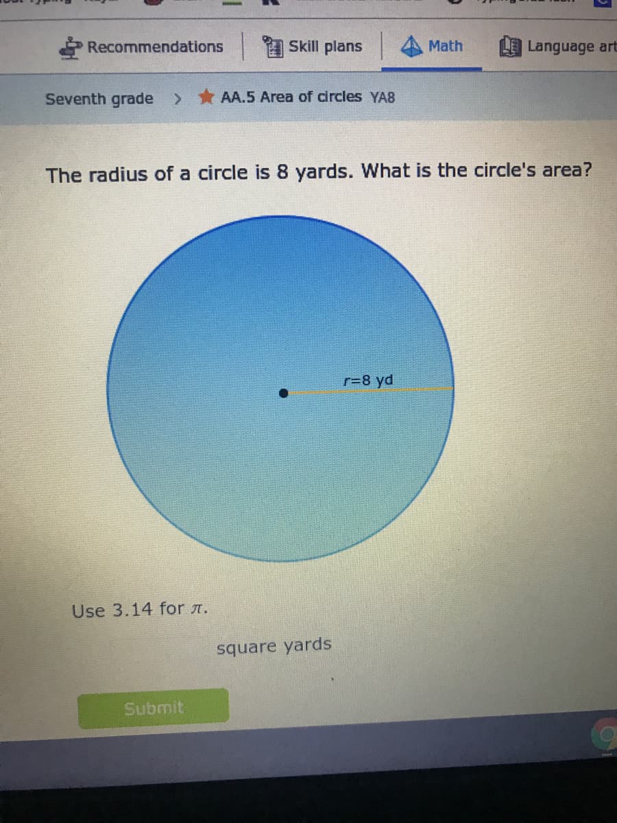 Recommendations
Skill plans
Math
Language art
Seventh grade >
AA.5 Area of circles YA8
The radius of a circle is 8 yards. What is the circle's area?
r=8 yd
Use 3.14 for r.
square yards
Submit

