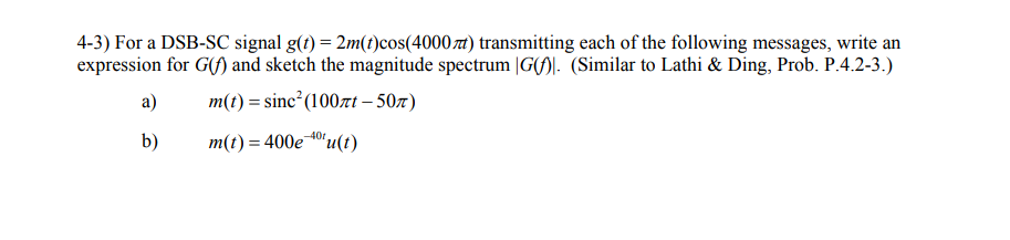 4-3) For a DSB-SC signal g(t) = 2m(t)cos(4000) transmitting each of the following messages, write an
expression for G(f) and sketch the magnitude spectrum |G). (Similar to Lathi & Ding, Prob. P.4.2-3.)
m(t) = sinc²(100лt - 50)
m(t)=400e 40t
a)
b)
"u(t)