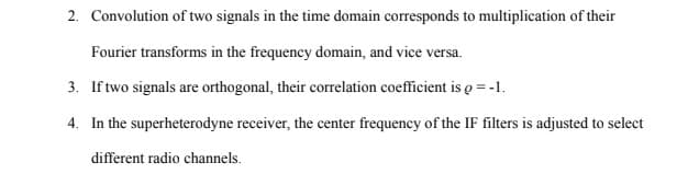 2. Convolution of two signals in the time domain corresponds to multiplication of their
Fourier transforms in the frequency domain, and vice versa.
3. If two signals are orthogonal, their correlation coefficient is g = -1.
4. In the superheterodyne receiver, the center frequency of the IF filters is adjusted to select
different radio channels.