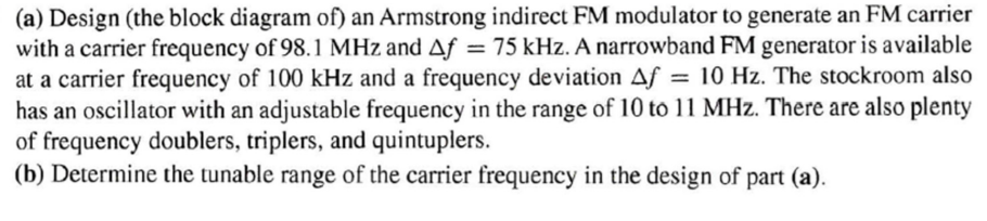 (a) Design (the block diagram of) an Armstrong indirect FM modulator to generate an FM carrier
with a carrier frequency of 98.1 MHz and Af = 75 kHz. A narrowband FM generator is available
at a carrier frequency of 100 kHz and a frequency deviation Af = 10 Hz. The stockroom also
has an oscillator with an adjustable frequency in the range of 10 to 11 MHz. There are also plenty
of frequency doublers, triplers, and quintuplers.
(b) Determine the tunable range of the carrier frequency in the design of part (a).