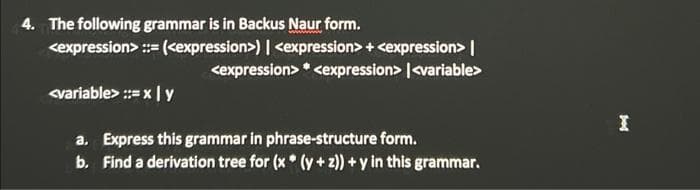 4. The following grammar is in Backus Naur form.
<expression> ::= (<expression>) | <expression> + <expression> |
<expression> * cexpression> |<variable>
<variable> :=x | y
a. Express this grammar in phrase-structure form.
b. Find a derivation tree for (x* (y + z)) + y in this grammar.
