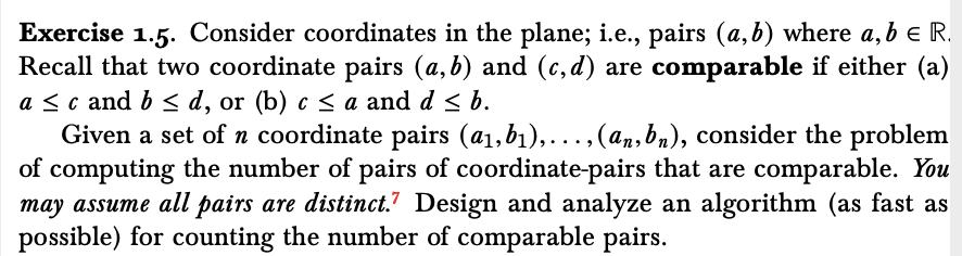 Exercise 1.5. Consider coordinates in the plane; i.e., pairs (a,b) where a, b e R.
Recall that two coordinate pairs (a, b) and (c, d) are comparable if either (a)
a <c and b < d, or (b) c < a and d < b.
Given a set of n coordinate pairs (a1,b1),...,(an,bn), consider the problem
of computing the number of pairs of coordinate-pairs that are comparable. You
may assume all pairs are distinct.? Design and analyze an algorithm (as fast as
possible) for counting the number of comparable pairs.
